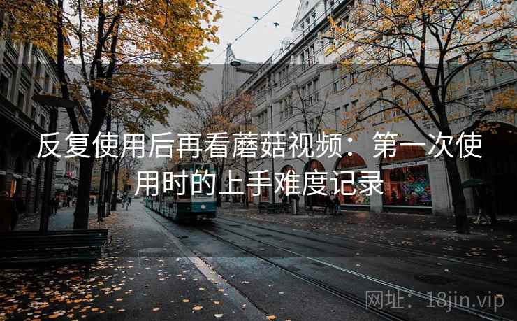 反复使用后再看蘑菇视频:第一次使用时的上手难度记录