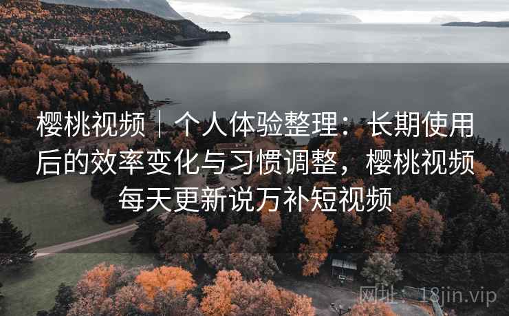 樱桃视频｜个人体验整理：长期使用后的效率变化与习惯调整，樱桃视频每天更新说万补短视频