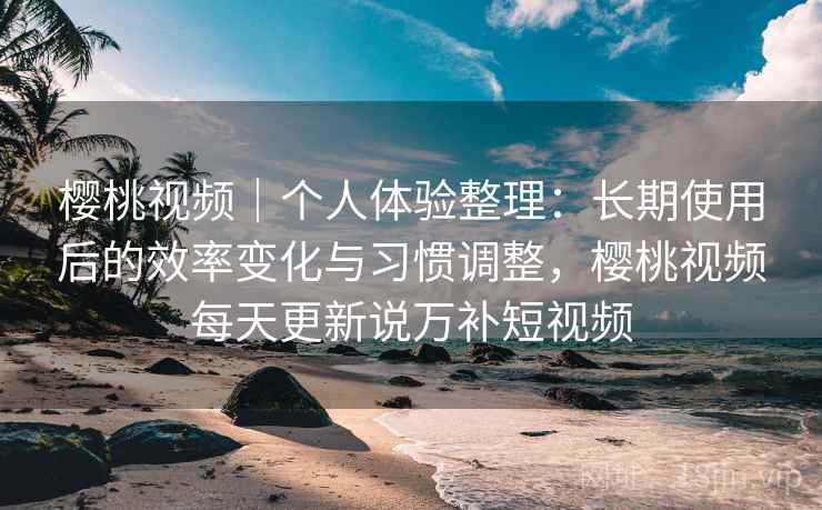 樱桃视频|个人体验整理:长期使用后的效率变化与习惯调整,樱桃视频每天更新说万补短视频