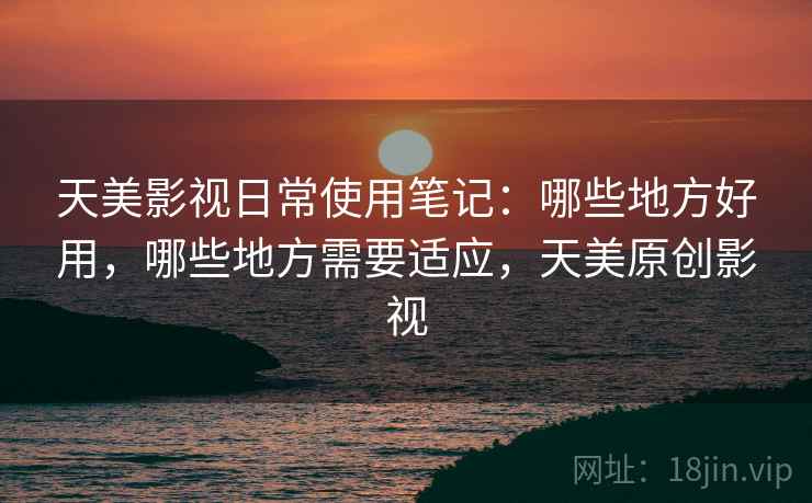 天美影视日常使用笔记:哪些地方好用,哪些地方需要适应,天美原创影视