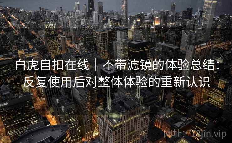 白虎自扣在线|不带滤镜的体验总结:反复使用后对整体体验的重新认识