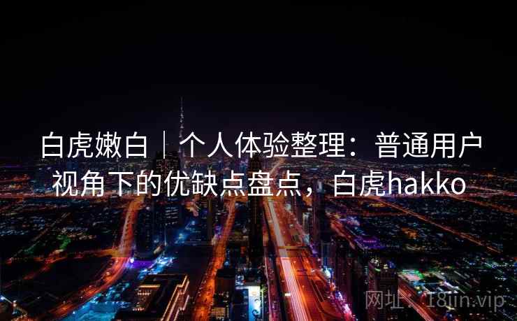 白虎嫩白|个人体验整理:普通用户视角下的优缺点盘点,白虎hakko