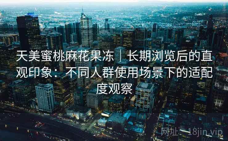 天美蜜桃麻花果冻|长期浏览后的直观印象:不同人群使用场景下的适配度观察