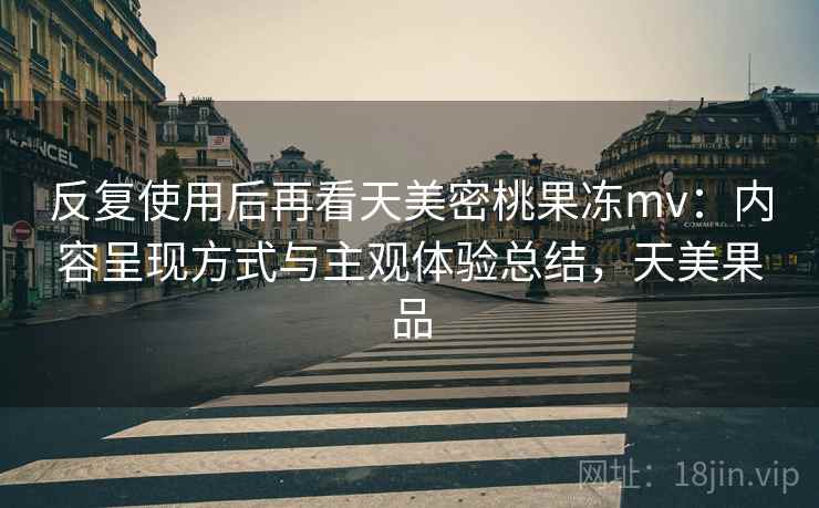 反复使用后再看天美密桃果冻mv：内容呈现方式与主观体验总结，天美果品