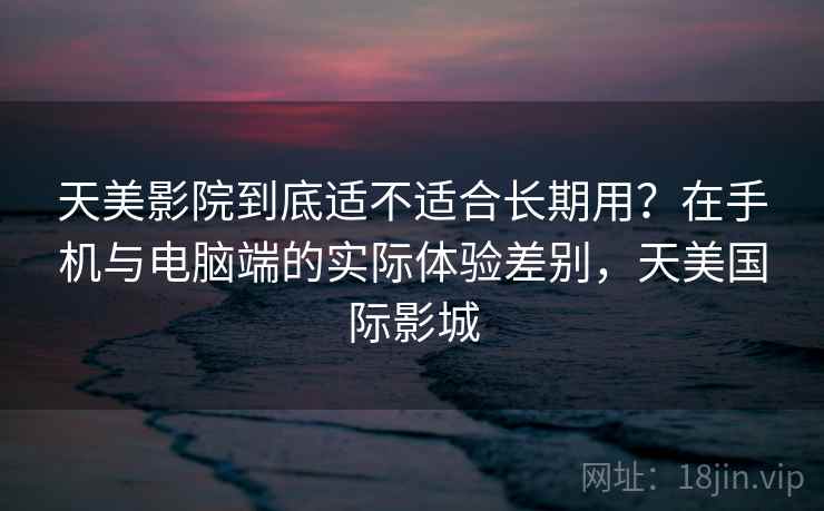 天美影院到底适不适合长期用？在手机与电脑端的实际体验差别，天美国际影城