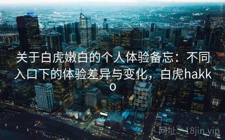 关于白虎嫩白的个人体验备忘：不同入口下的体验差异与变化，白虎hakko