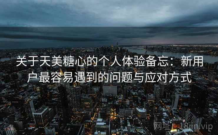 关于天美糖心的个人体验备忘：新用户最容易遇到的问题与应对方式