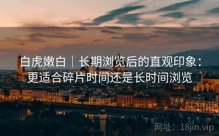 白虎嫩白｜长期浏览后的直观印象：更适合碎片时间还是长时间浏览