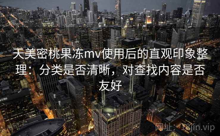 天美密桃果冻mv使用后的直观印象整理：分类是否清晰，对查找内容是否友好