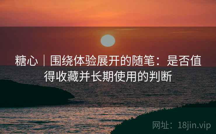 糖心｜围绕体验展开的随笔：是否值得收藏并长期使用的判断
