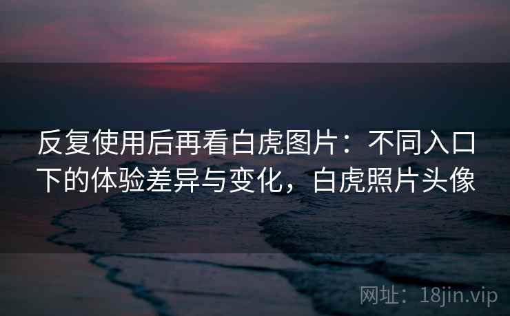 反复使用后再看白虎图片:不同入口下的体验差异与变化,白虎照片头像