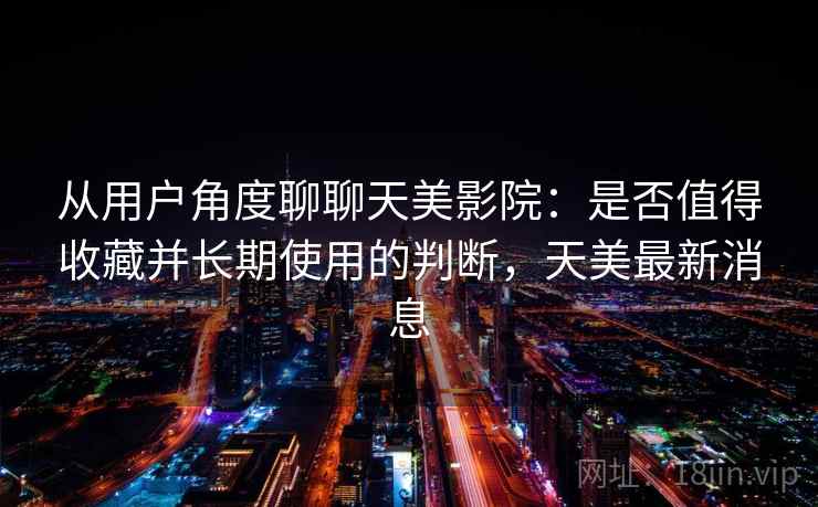 从用户角度聊聊天美影院：是否值得收藏并长期使用的判断，天美最新消息