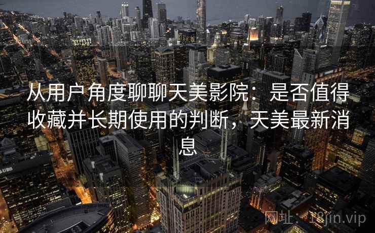 从用户角度聊聊天美影院：是否值得收藏并长期使用的判断，天美最新消息