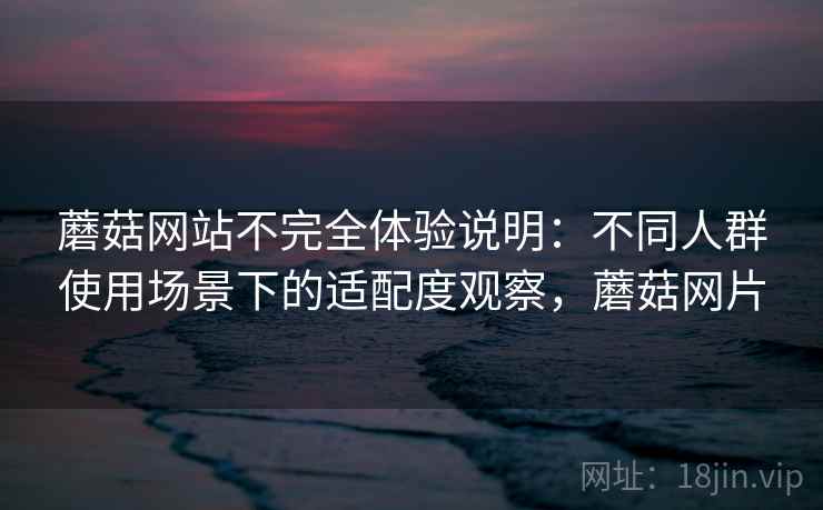 蘑菇网站不完全体验说明：不同人群使用场景下的适配度观察，蘑菇网片