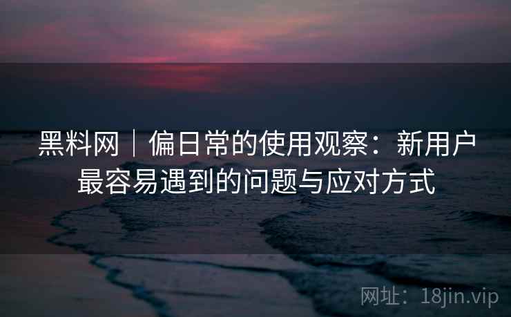 黑料网|偏日常的使用观察:新用户最容易遇到的问题与应对方式