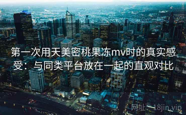 第一次用天美密桃果冻mv时的真实感受：与同类平台放在一起的直观对比