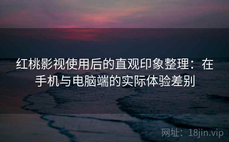 红桃影视使用后的直观印象整理：在手机与电脑端的实际体验差别
