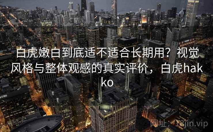 白虎嫩白到底适不适合长期用？视觉风格与整体观感的真实评价，白虎hakko