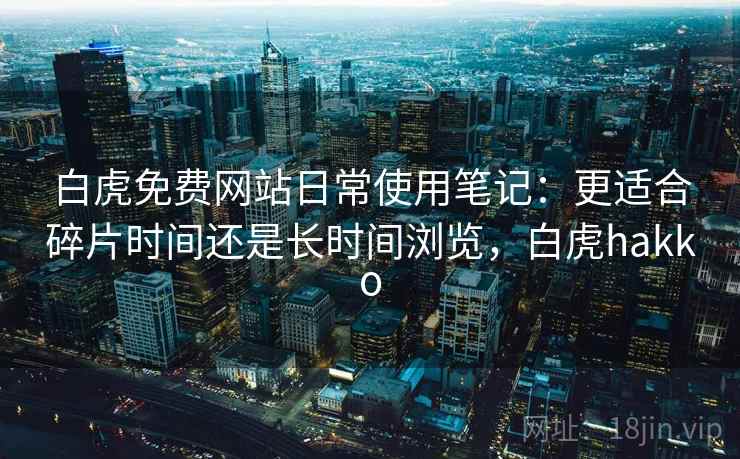 白虎免费网站日常使用笔记:更适合碎片时间还是长时间浏览,白虎hakko