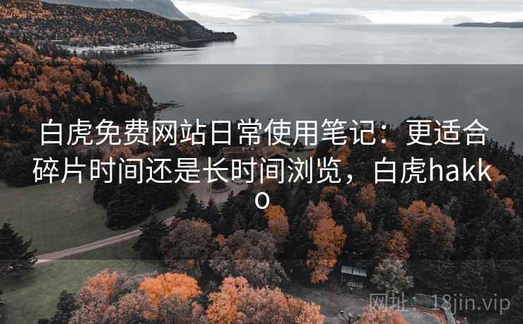 白虎免费网站日常使用笔记:更适合碎片时间还是长时间浏览,白虎hakko