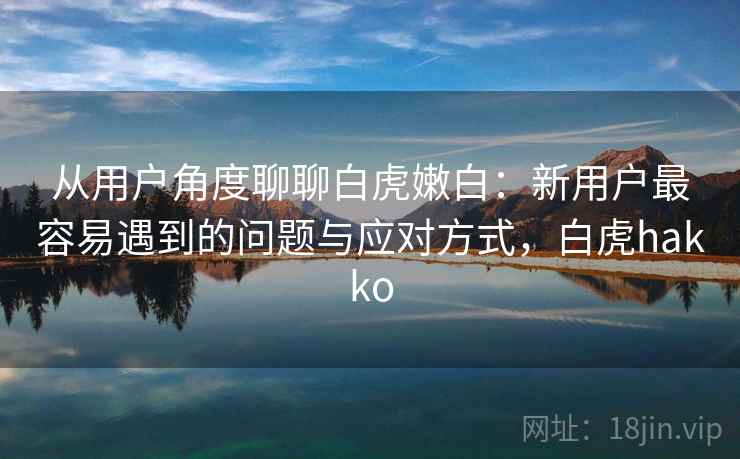 从用户角度聊聊白虎嫩白:新用户最容易遇到的问题与应对方式,白虎hakko