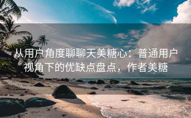 从用户角度聊聊天美糖心：普通用户视角下的优缺点盘点，作者美糖