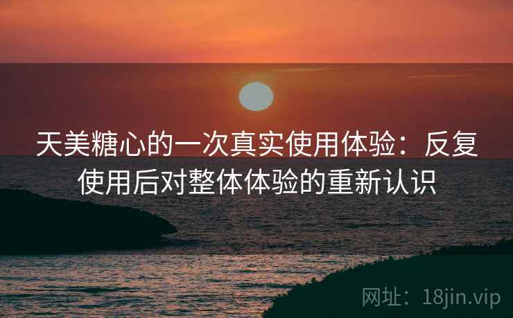 天美糖心的一次真实使用体验:反复使用后对整体体验的重新认识