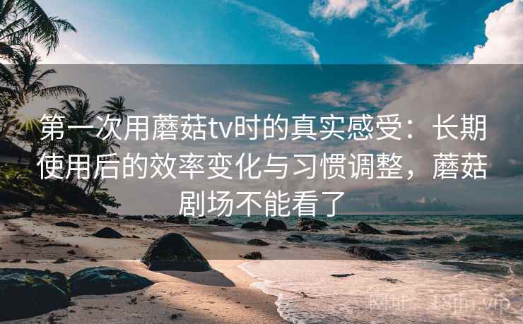 第一次用蘑菇tv时的真实感受:长期使用后的效率变化与习惯调整,蘑菇剧场不能看了