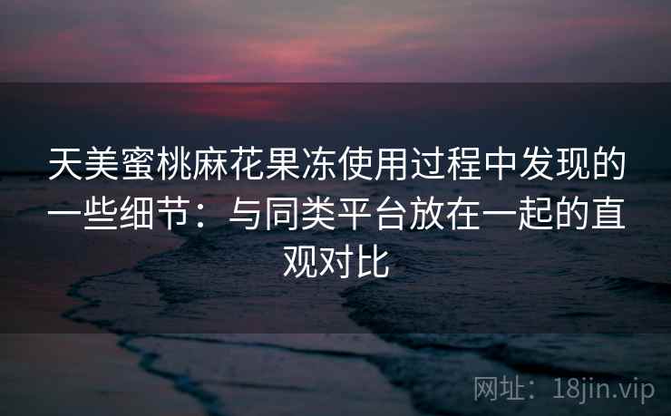 天美蜜桃麻花果冻使用过程中发现的一些细节:与同类平台放在一起的直观对比