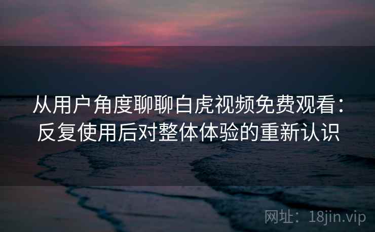 从用户角度聊聊白虎视频免费观看：反复使用后对整体体验的重新认识