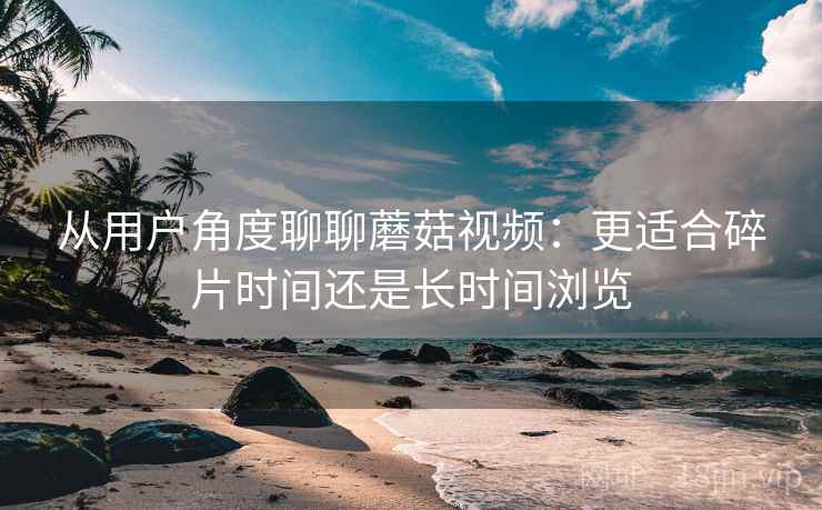 从用户角度聊聊蘑菇视频:更适合碎片时间还是长时间浏览