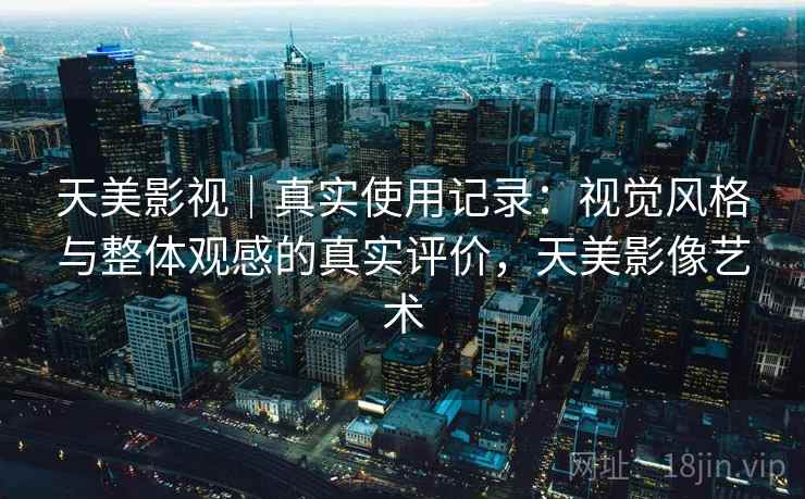 天美影视|真实使用记录:视觉风格与整体观感的真实评价,天美影像艺术