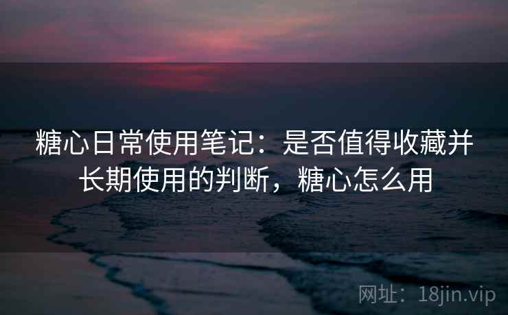 糖心日常使用笔记:是否值得收藏并长期使用的判断,糖心怎么用