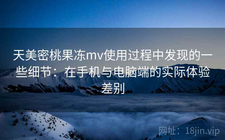 天美密桃果冻mv使用过程中发现的一些细节：在手机与电脑端的实际体验差别