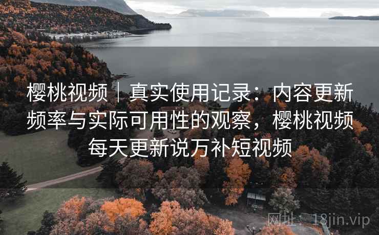 樱桃视频｜真实使用记录：内容更新频率与实际可用性的观察，樱桃视频每天更新说万补短视频