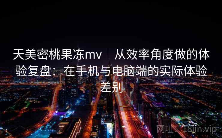 天美密桃果冻mv｜从效率角度做的体验复盘：在手机与电脑端的实际体验差别