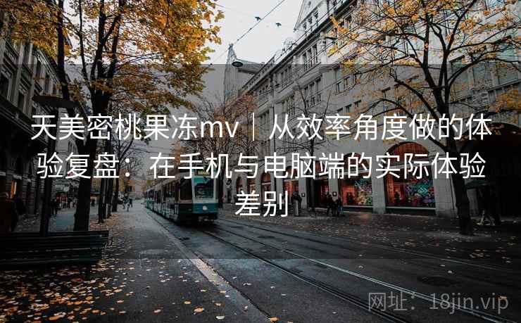 天美密桃果冻mv｜从效率角度做的体验复盘：在手机与电脑端的实际体验差别