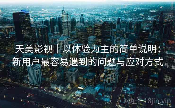 天美影视｜以体验为主的简单说明：新用户最容易遇到的问题与应对方式