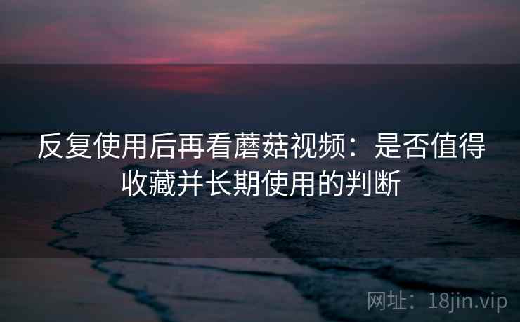 反复使用后再看蘑菇视频：是否值得收藏并长期使用的判断