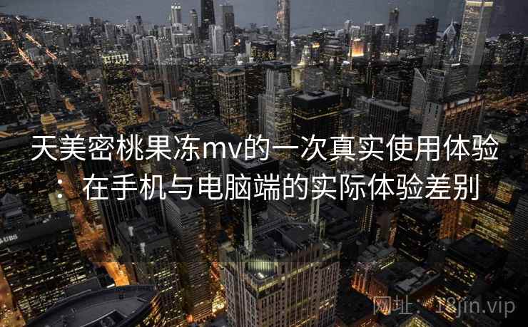 天美密桃果冻mv的一次真实使用体验：在手机与电脑端的实际体验差别