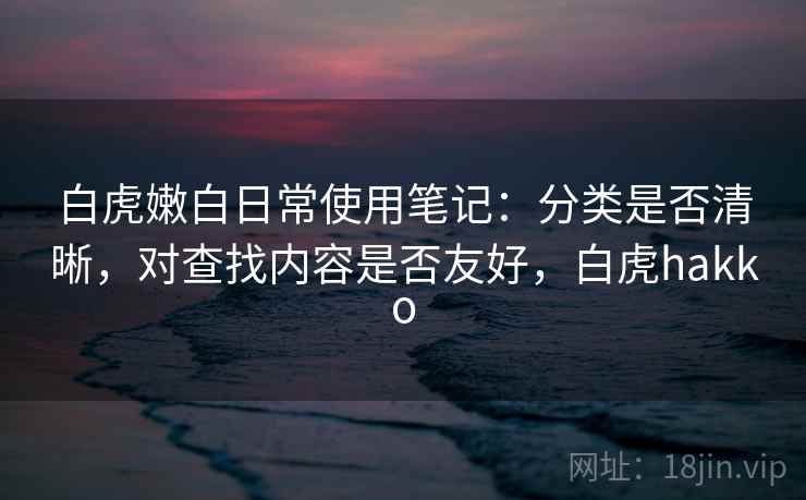 白虎嫩白日常使用笔记：分类是否清晰，对查找内容是否友好，白虎hakko