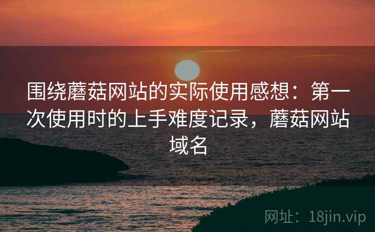 围绕蘑菇网站的实际使用感想：第一次使用时的上手难度记录，蘑菇网站域名