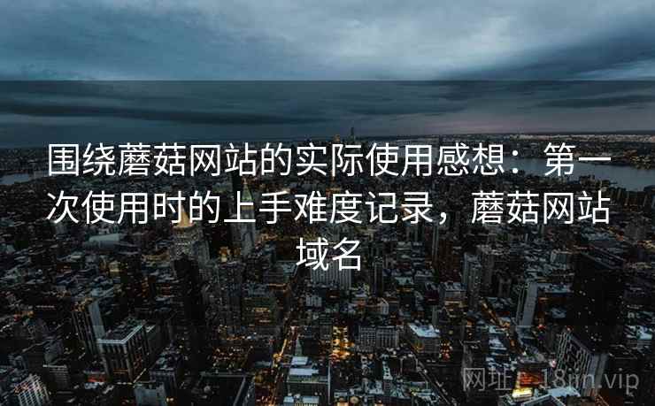 围绕蘑菇网站的实际使用感想：第一次使用时的上手难度记录，蘑菇网站域名