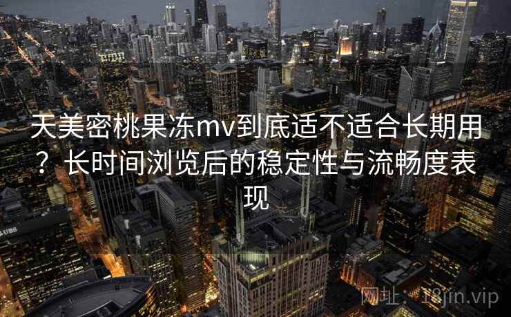 天美密桃果冻mv到底适不适合长期用？长时间浏览后的稳定性与流畅度表现