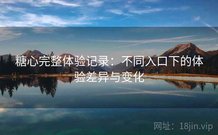 糖心完整体验记录：不同入口下的体验差异与变化