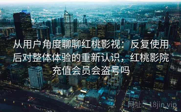 从用户角度聊聊红桃影视：反复使用后对整体体验的重新认识，红桃影院充值会员会盗号吗