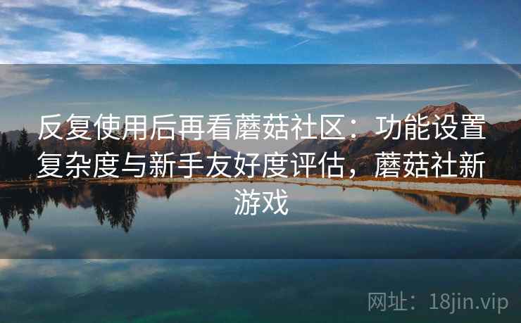 反复使用后再看蘑菇社区：功能设置复杂度与新手友好度评估，蘑菇社新游戏