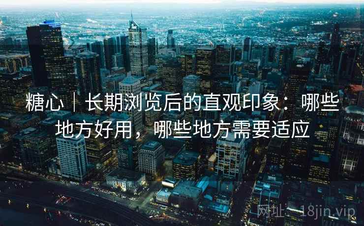 糖心｜长期浏览后的直观印象：哪些地方好用，哪些地方需要适应