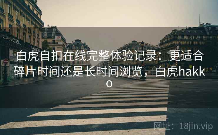 白虎自扣在线完整体验记录：更适合碎片时间还是长时间浏览，白虎hakko