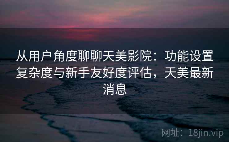 从用户角度聊聊天美影院：功能设置复杂度与新手友好度评估，天美最新消息